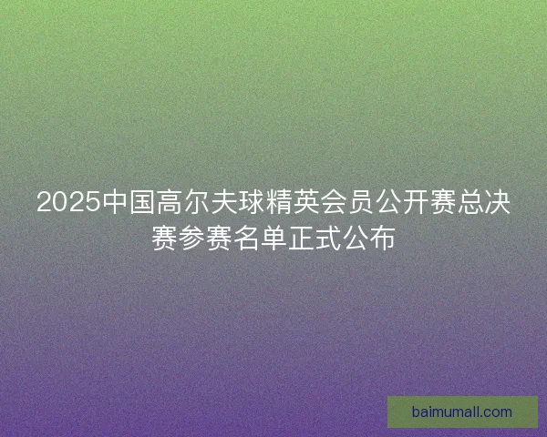 2025中国高尔夫球精英会员公开赛总决赛参赛名单正式公布
