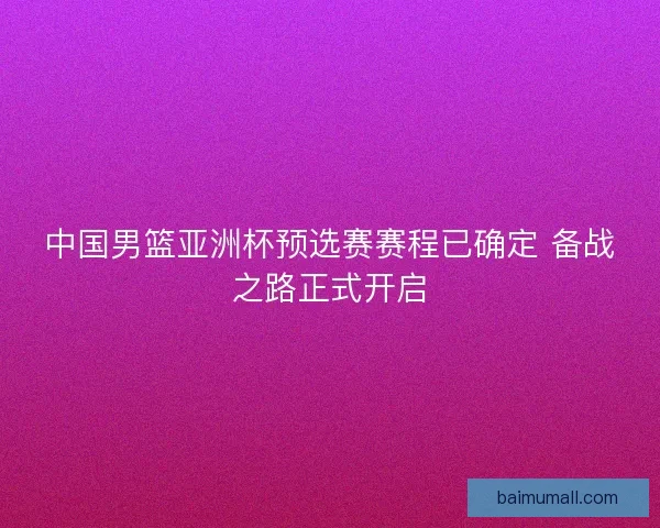中国男篮亚洲杯预选赛赛程已确定 备战之路正式开启