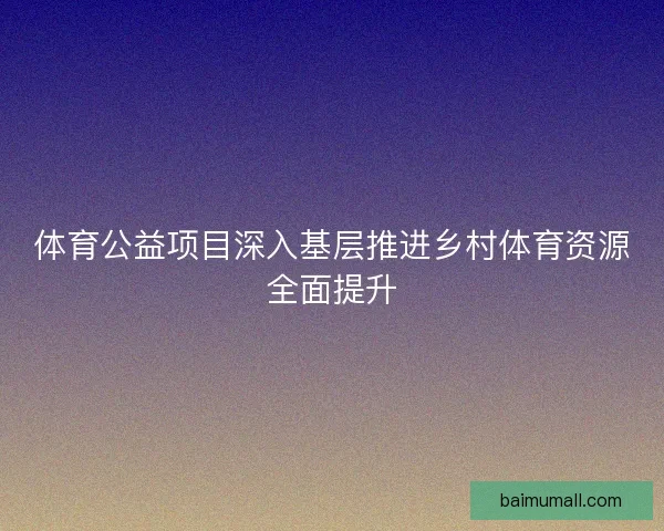 体育公益项目深入基层推进乡村体育资源全面提升