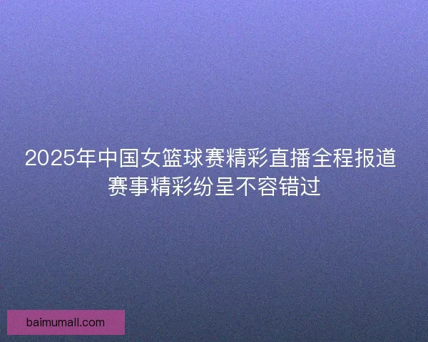 2025年中国女篮球赛精彩直播全程报道 赛事精彩纷呈不容错过