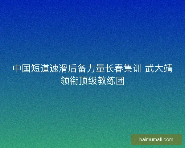 中国短道速滑后备力量长春集训 武大靖领衔顶级教练团