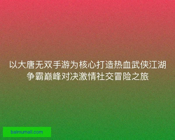 以大唐无双手游为核心打造热血武侠江湖争霸巅峰对决激情社交冒险之旅