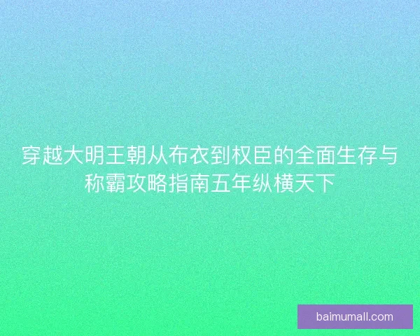 穿越大明王朝从布衣到权臣的全面生存与称霸攻略指南五年纵横天下