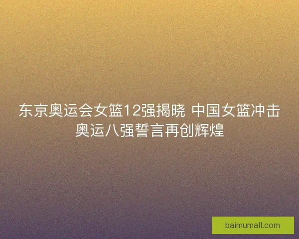 东京奥运会女篮12强揭晓 中国女篮冲击奥运八强誓言再创辉煌