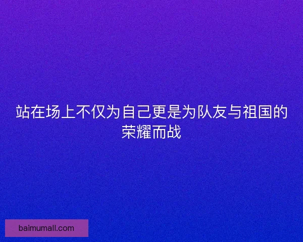 站在场上不仅为自己更是为队友与祖国的荣耀而战