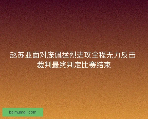 赵苏亚面对庞佩猛烈进攻全程无力反击 裁判最终判定比赛结束