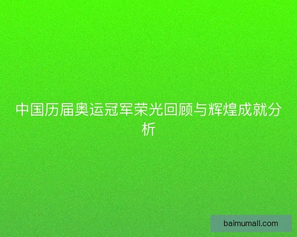 中国历届奥运冠军荣光回顾与辉煌成就分析