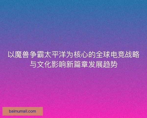 以魔兽争霸太平洋为核心的全球电竞战略与文化影响新篇章发展趋势
