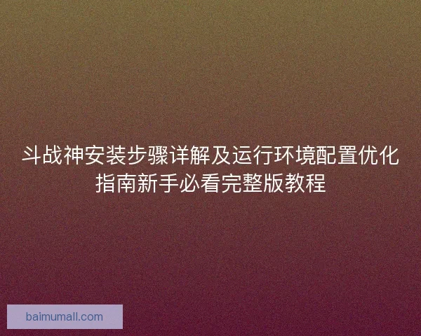 斗战神安装步骤详解及运行环境配置优化指南新手必看完整版教程