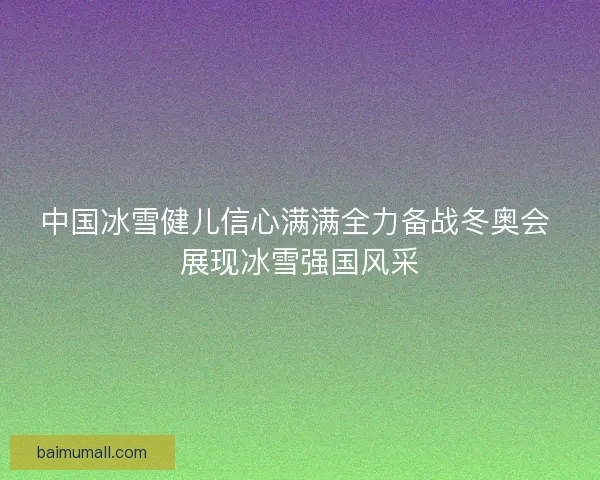 中国冰雪健儿信心满满全力备战冬奥会 展现冰雪强国风采