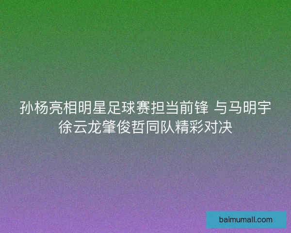 孙杨亮相明星足球赛担当前锋 与马明宇徐云龙肇俊哲同队精彩对决