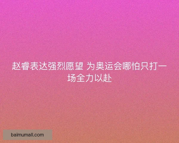 赵睿表达强烈愿望 为奥运会哪怕只打一场全力以赴