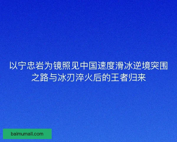 以宁忠岩为镜照见中国速度滑冰逆境突围之路与冰刃淬火后的王者归来