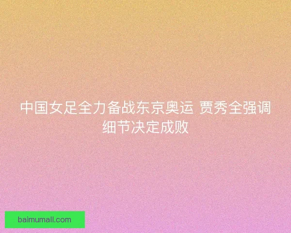 中国女足全力备战东京奥运 贾秀全强调细节决定成败