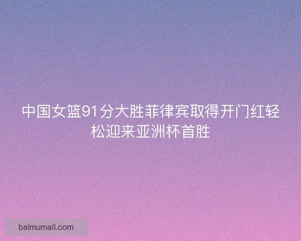 中国女篮91分大胜菲律宾取得开门红轻松迎来亚洲杯首胜