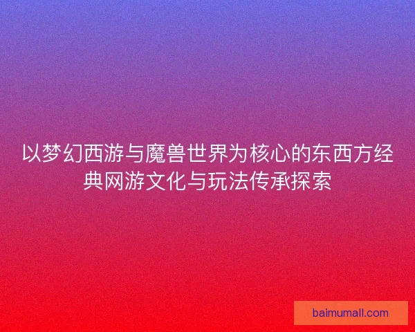 以梦幻西游与魔兽世界为核心的东西方经典网游文化与玩法传承探索